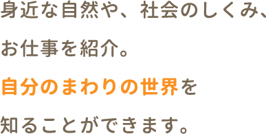 身近な自然や、社会のしくみ、お仕事を紹介。自分のまわりの世界を知ることができます。