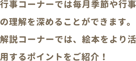 行事コーナーでは毎月季節や行事の理解を深めることができます。解説コーナーでは、絵本をより活用するポイントをご紹介！