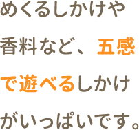 めくるしかけや香料など、五感で遊べるしかけがいっぱいです。