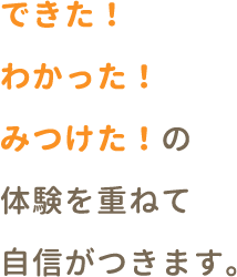 できた！わかった！みつけた！の体験を重ねて自信がつきます。