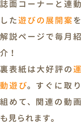誌面コーナーと連動した遊びの展開案を解説コーナーで毎月紹介！裏表紙は新コーナーの運動遊び。すぐに取り組め、関連の動画も見られます。
