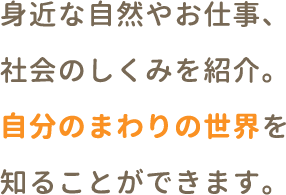 身近な自然や、社会のしくみ、お仕事を紹介。自分のまわりの世界を知ることができます。
