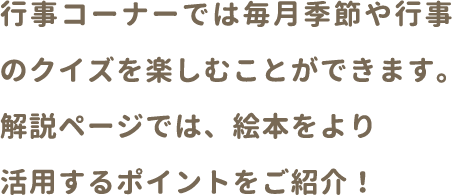 行事コーナーでは毎月季節や行事の理解を深めることができます。解説コーナーでは、絵本をより活用するポイントをご紹介！