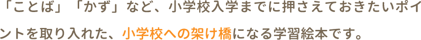 「ことば」「かず」など、小学校入学までに押さえておきたいポイントを取り入れた、小学校への架け橋になる学習絵本です。