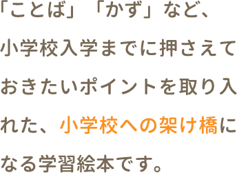 「ことば」「かず」など、小学校入学までに押さえておきたいポイントを取り入れた、小学校への架け橋になる学習絵本です。