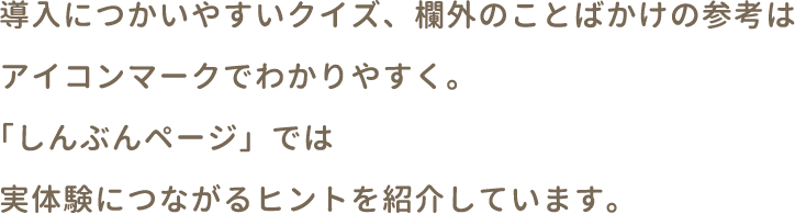 導入につかいやすいクイズ、欄外のことばかけの参考はアイコンマークでわかりやすく。「しんぶんページ」では実体験につながるヒントを紹介しています。