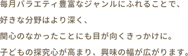 毎月バラエティ豊富なジャンルに触れることで、好きな分野はより深く、関心のなかったことにも目が向くきっかけに。子どもの探求心が高まり、興味の幅が広がります。
