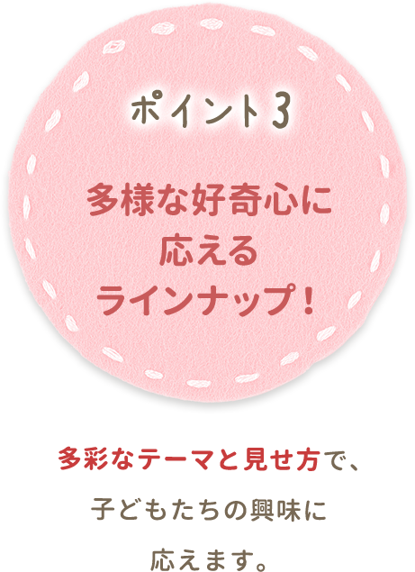 ポイント3 多様な好奇心に応えるラインナップ！